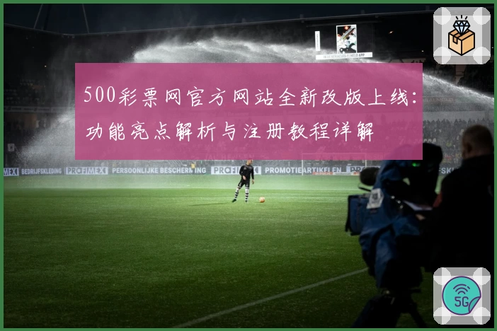 500彩票网官方网站全新改版上线:功能亮点解析与注册教程详解