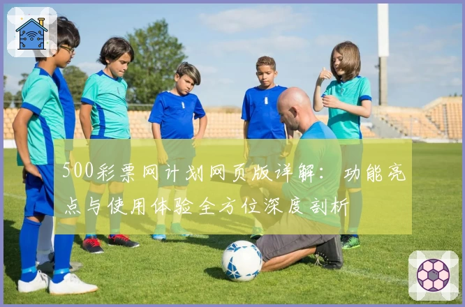 500彩票网计划网页版详解：功能亮点与使用体验全方位深度剖析