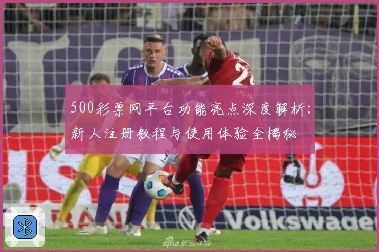 500彩票网平台功能亮点深度解析：新人注册教程与使用体验全揭秘