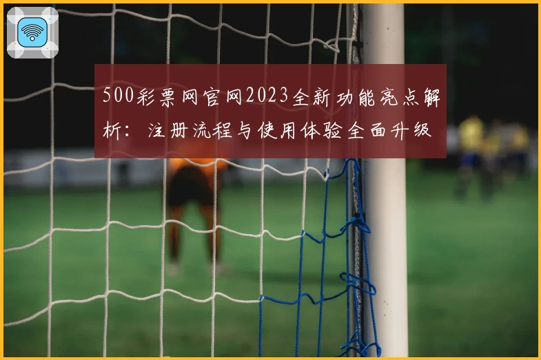500彩票网官网2023全新功能亮点解析：注册流程与使用体验全面升级