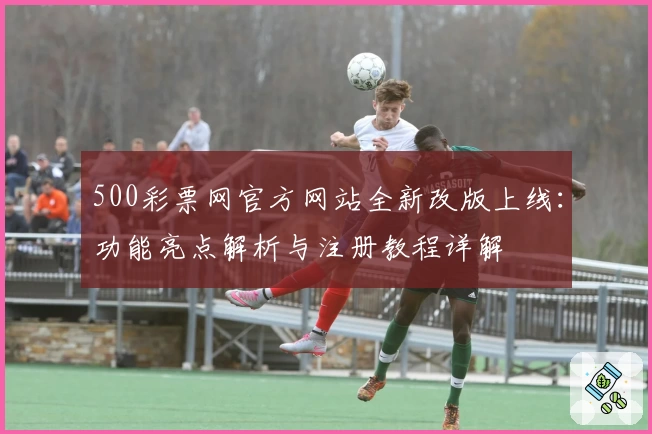 500彩票网官方网站全新改版上线：功能亮点解析与注册教程详解