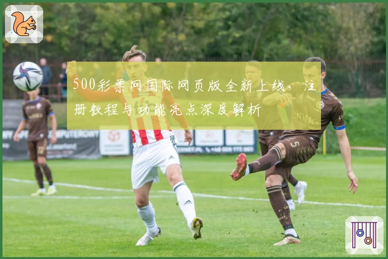 500彩票网国际网页版全新上线，注册教程与功能亮点深度解析