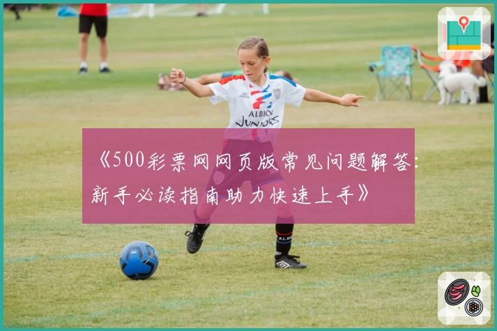 《500彩票网网页版常见问题解答：新手必读指南助力快速上手》