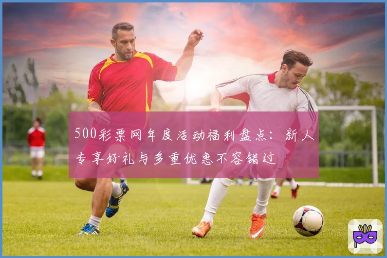 500彩票网年度活动福利盘点：新人专享好礼与多重优惠不容错过