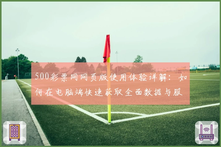 500彩票网网页版使用体验详解：如何在电脑端快速获取全面数据与服务