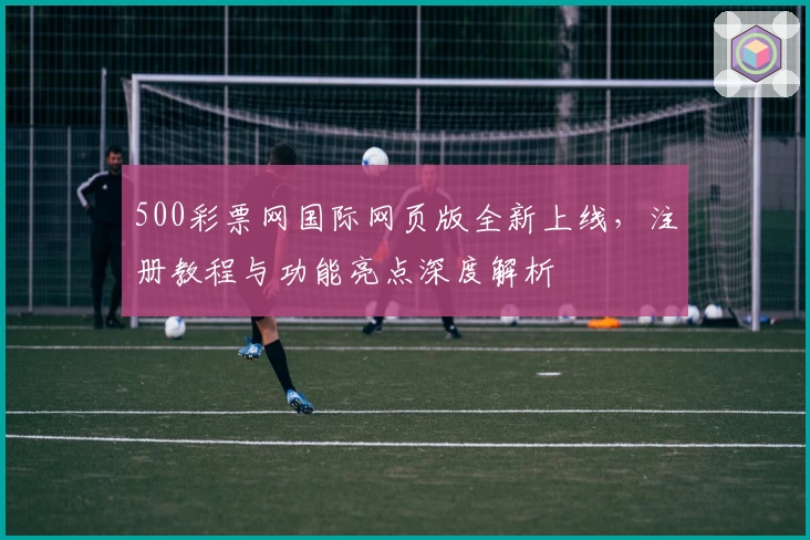 500彩票网国际网页版全新上线，注册教程与功能亮点深度解析