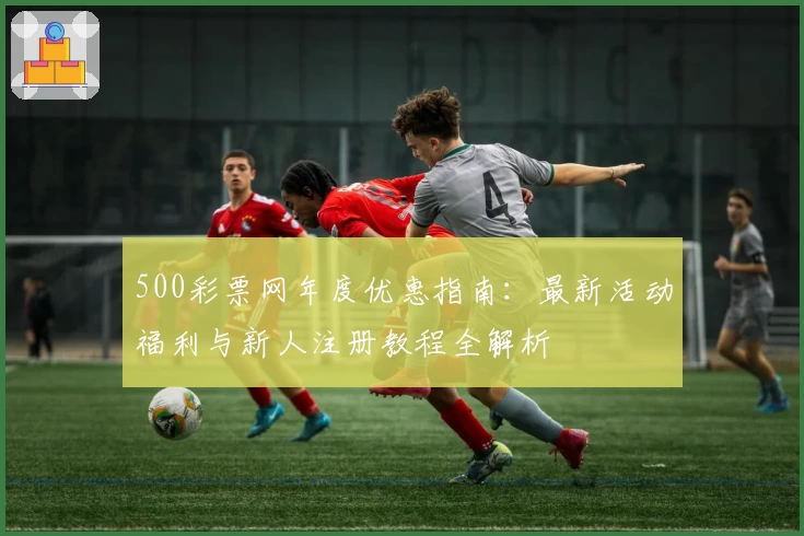 500彩票网年度优惠指南:最新活动福利与新人注册教程全解析
