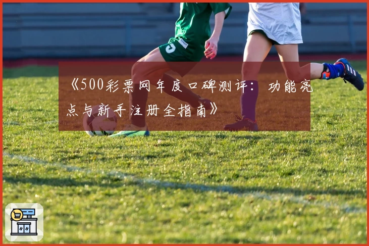 《500彩票网年度口碑测评：功能亮点与新手注册全指南》
