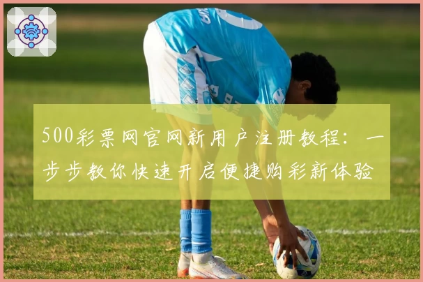 500彩票网官网新用户注册教程：一步步教你快速开启便捷购彩新体验