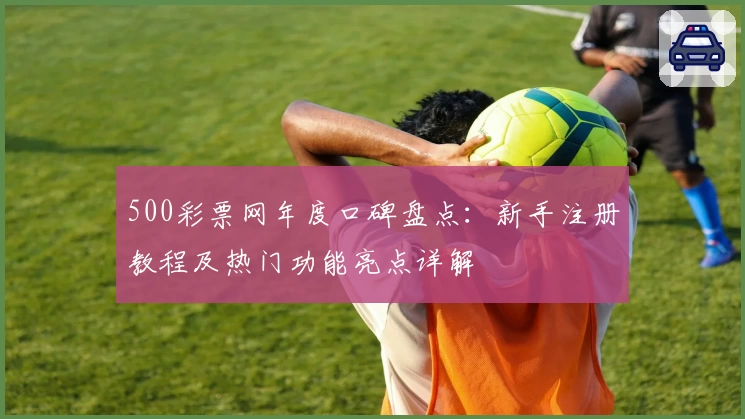 500彩票网年度口碑盘点：新手注册教程及热门功能亮点详解