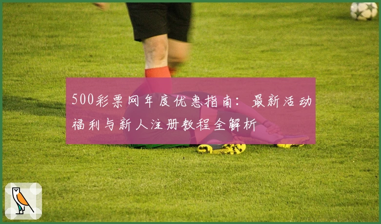500彩票网年度优惠指南：最新活动福利与新人注册教程全解析
