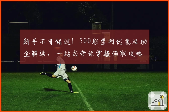新手不可错过！500彩票网优惠活动全解读，一站式带你掌握领取攻略与福利秘诀