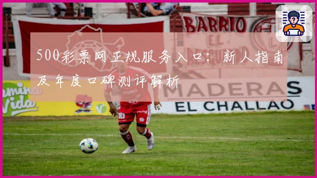 500彩票网正规服务入口：新人指南及年度口碑测评解析