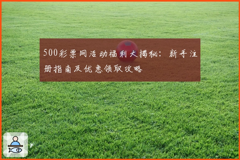 500彩票网活动福利大揭秘:新手注册指南及优惠领取攻略