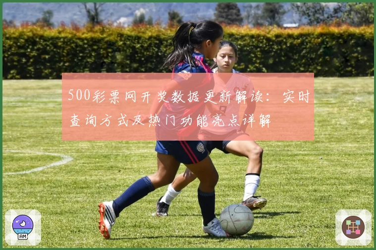 500彩票网开奖数据更新解读：实时查询方式及热门功能亮点详解
